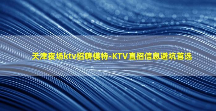 天津夜场ktv招聘模特-KTV直招信息避坑首选